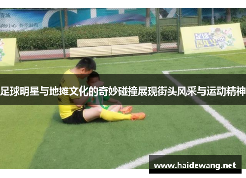 足球明星与地摊文化的奇妙碰撞展现街头风采与运动精神