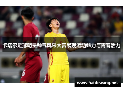 卡塔尔足球明星帅气风采大赏展现运动魅力与青春活力