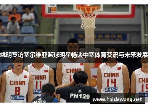 姚明专访塞尔维亚篮球明星畅谈中塞体育交流与未来发展