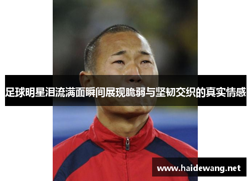 足球明星泪流满面瞬间展现脆弱与坚韧交织的真实情感
