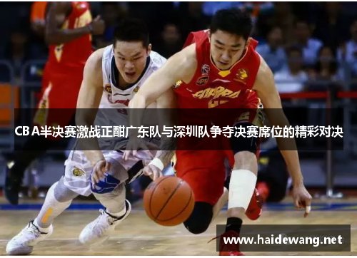 CBA半决赛激战正酣广东队与深圳队争夺决赛席位的精彩对决