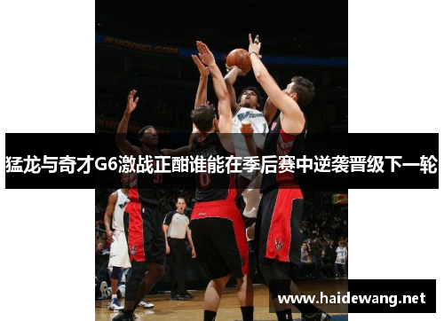 猛龙与奇才G6激战正酣谁能在季后赛中逆袭晋级下一轮